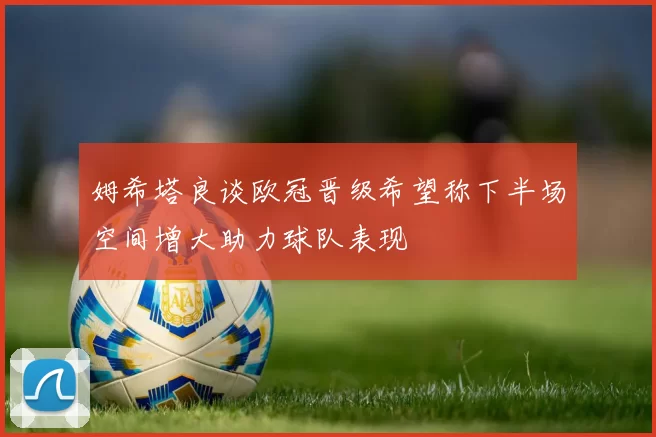姆希塔良谈欧冠晋级希望称下半场空间增大助力球队表现