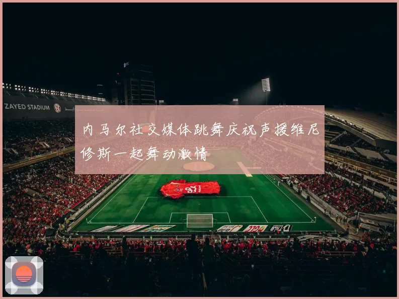 内马尔社交媒体跳舞庆祝声援维尼修斯一起舞动激情