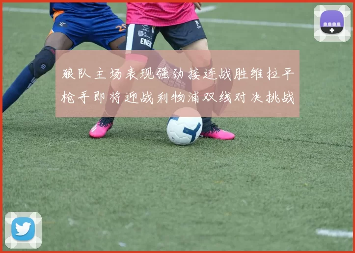 狼队主场表现强劲接连战胜维拉平枪手即将迎战利物浦双线对决挑战升级