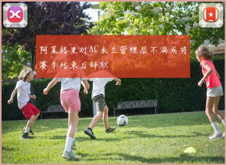 阿莱格里对AC米兰管理层不满或将赛季结束后辞职