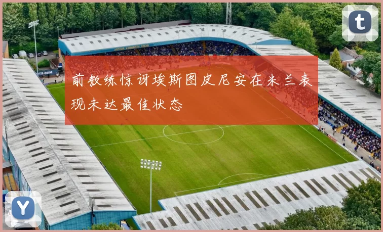 前教练惊讶埃斯图皮尼安在米兰表现未达最佳状态