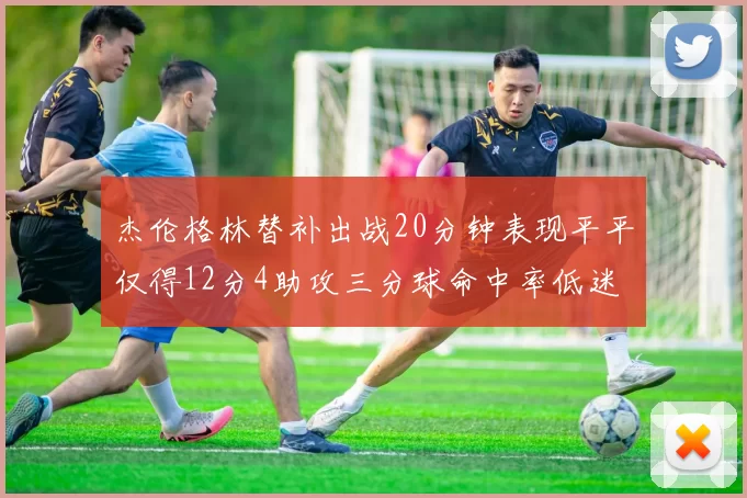 杰伦格林替补出战20分钟表现平平仅得12分4助攻三分球命中率低迷