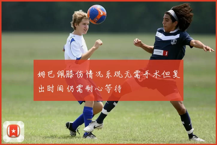 姆巴佩膝伤情况乐观无需手术但复出时间仍需耐心等待