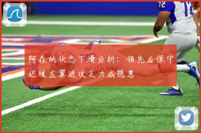 阿森纳状态下滑分析：领先后保守迟缓左翼进攻乏力成隐患