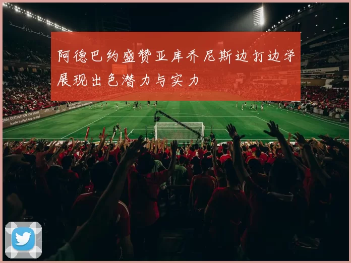 阿德巴约盛赞亚库乔尼斯边打边学展现出色潜力与实力