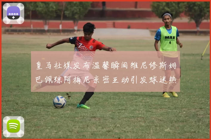 皇马社媒发布温馨瞬间维尼修斯姆巴佩琼阿梅尼亲密互动引发球迷热议