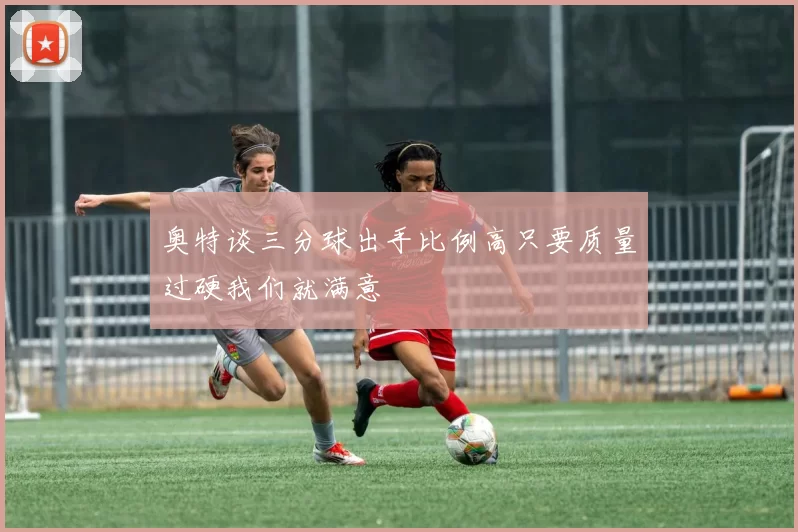 奥特谈三分球出手比例高只要质量过硬我们就满意