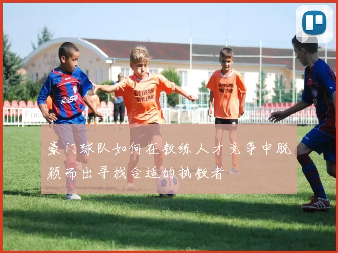 豪门球队如何在教练人才竞争中脱颖而出寻找合适的执教者