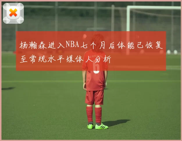 杨瀚森进入NBA七个月后体能已恢复至常规水平媒体人分析