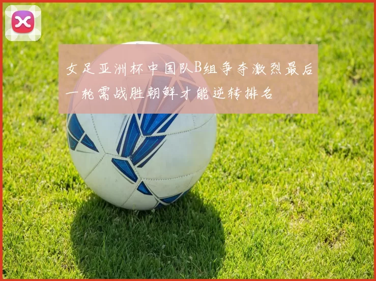 女足亚洲杯中国队B组争夺激烈最后一轮需战胜朝鲜才能逆转排名