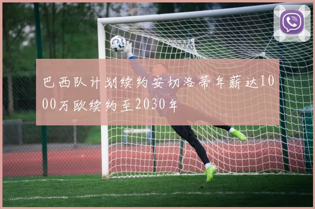 巴西队计划续约安切洛蒂年薪达1000万欧续约至2030年