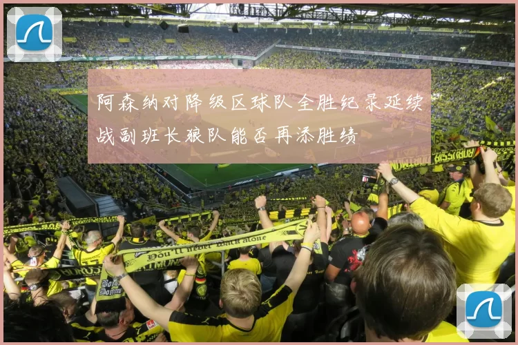 阿森纳对降级区球队全胜纪录延续战副班长狼队能否再添胜绩