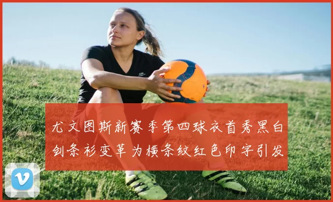 尤文图斯新赛季第四球衣首秀黑白剑条衫变革为横条纹红色印字引发关注