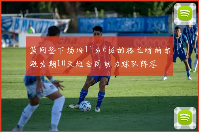 篮网签下场均11分6板的格兰特纳尔逊为期10天短合同助力球队阵容