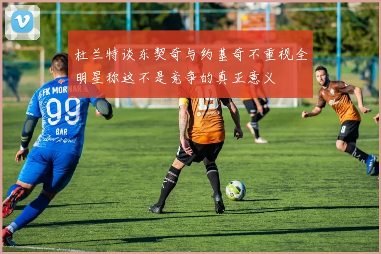 杜兰特谈东契奇与约基奇不重视全明星称这不是竞争的真正意义
