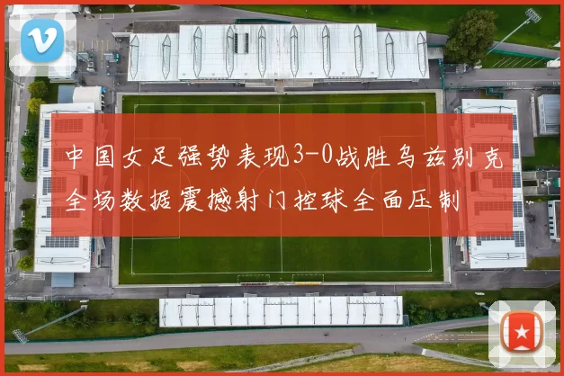 中国女足强势表现3-0战胜乌兹别克全场数据震撼射门控球全面压制