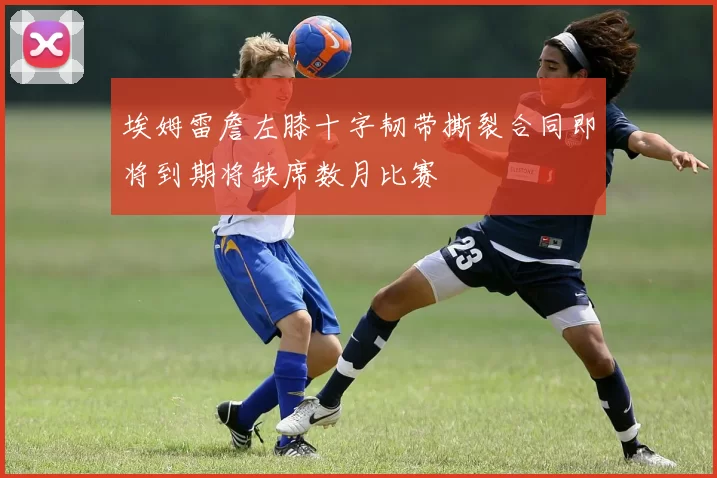 埃姆雷詹左膝十字韧带撕裂合同即将到期将缺席数月比赛