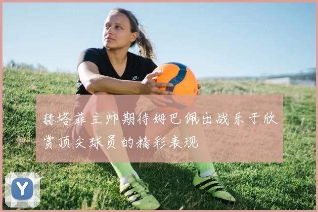 赫塔菲主帅期待姆巴佩出战乐于欣赏顶尖球员的精彩表现